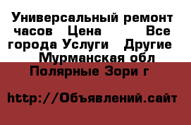 Универсальный ремонт часов › Цена ­ 100 - Все города Услуги » Другие   . Мурманская обл.,Полярные Зори г.